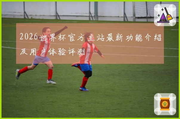 2026世界杯官方主站最新功能介绍及用户体验评测