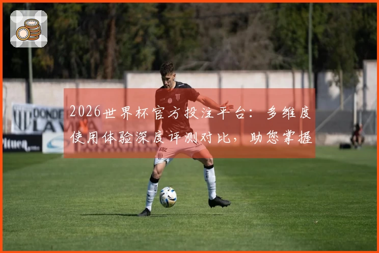 2026世界杯官方投注平台：多维度使用体验深度评测对比，助您掌握最佳入口与功能