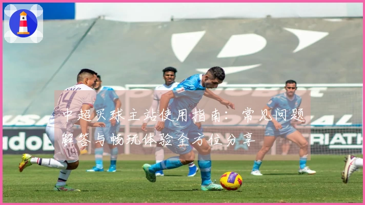 中超买球主站使用指南：常见问题解答与畅玩体验全方位分享