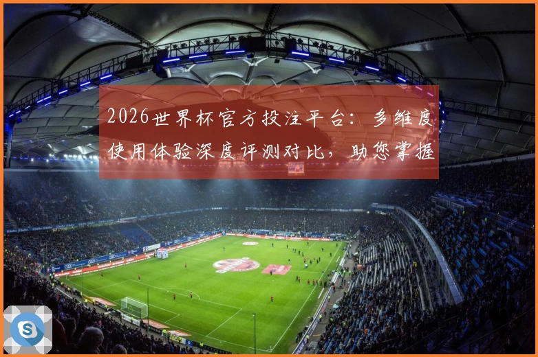 2026世界杯官方投注平台:多维度使用体验深度评测对比,助您掌握最佳入口与功能